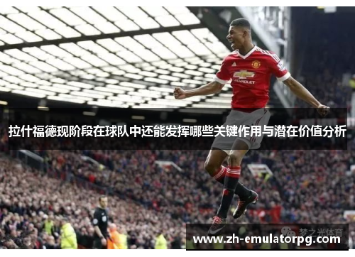 拉什福德现阶段在球队中还能发挥哪些关键作用与潜在价值分析