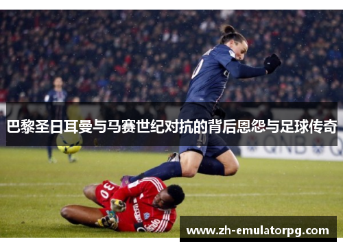 巴黎圣日耳曼与马赛世纪对抗的背后恩怨与足球传奇 巴黎圣日耳曼与马赛世纪对抗的背后恩怨与足球传奇