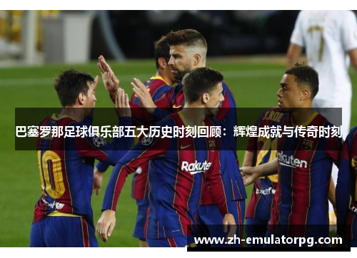 巴塞罗那足球俱乐部五大历史时刻回顾：辉煌成就与传奇时刻