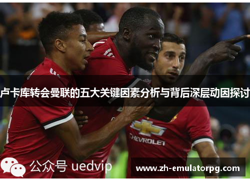 卢卡库转会曼联的五大关键因素分析与背后深层动因探讨 卢卡库转会曼联的五大关键因素分析与背后深层动因探讨