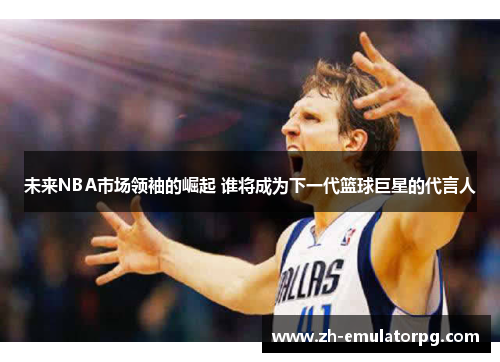 未来NBA市场领袖的崛起 谁将成为下一代篮球巨星的代言人