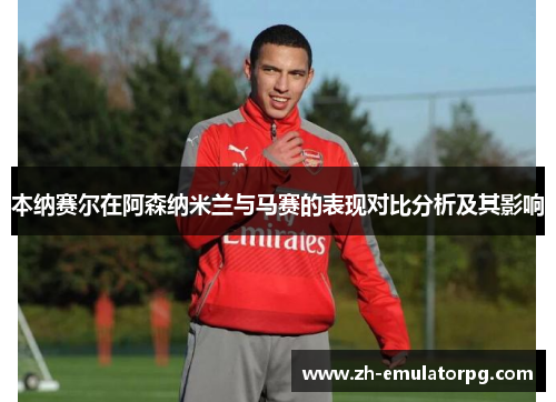本纳赛尔在阿森纳米兰与马赛的表现对比分析及其影响 本纳赛尔在阿森纳米兰与马赛的表现对比分析及其影响