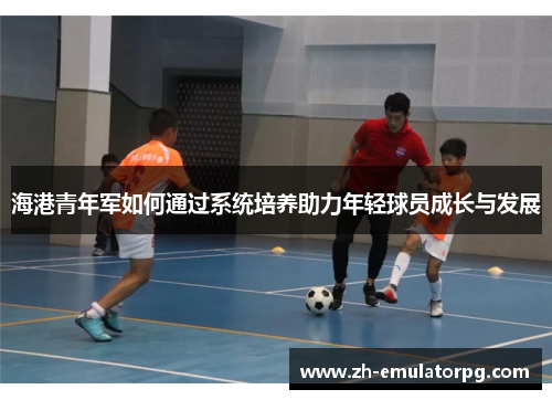 海港青年军如何通过系统培养助力年轻球员成长与发展 海港青年军如何通过系统培养助力年轻球员成长与发展