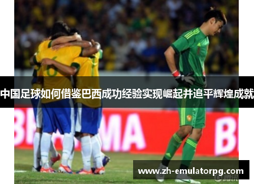 中国足球如何借鉴巴西成功经验实现崛起并追平辉煌成就 中国足球如何借鉴巴西成功经验实现崛起并追平辉煌成就