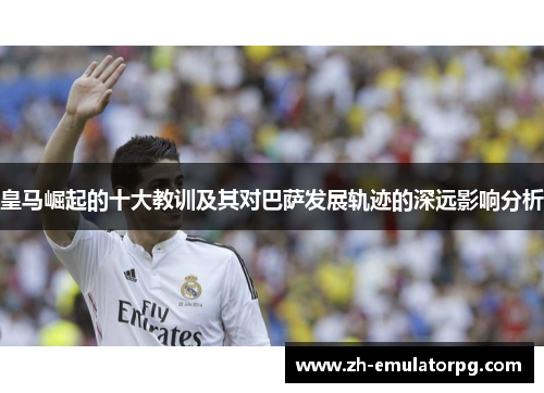 皇马崛起的十大教训及其对巴萨发展轨迹的深远影响分析 皇马崛起的十大教训及其对巴萨发展轨迹的深远影响分析