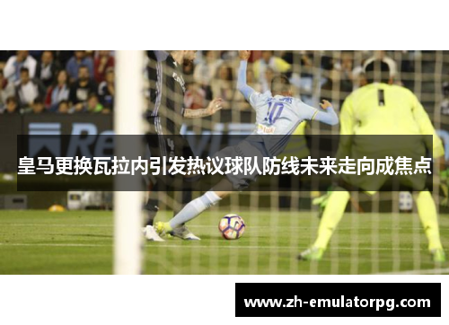 皇马更换瓦拉内引发热议球队防线未来走向成焦点