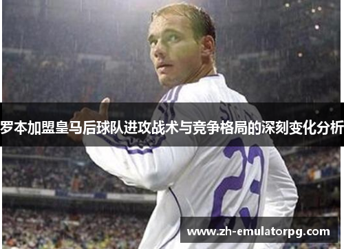 罗本加盟皇马后球队进攻战术与竞争格局的深刻变化分析 罗本加盟皇马后球队进攻战术与竞争格局的深刻变化分析