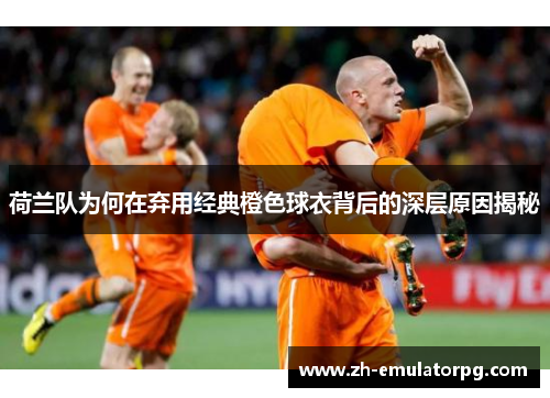 荷兰队为何在弃用经典橙色球衣背后的深层原因揭秘