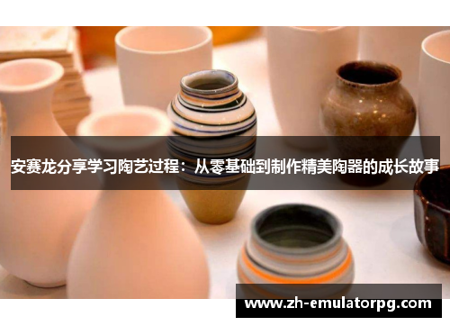 安赛龙分享学习陶艺过程:从零基础到制作精美陶器的成长故事 安赛龙分享学习陶艺过程:从零基础到制作精美陶器的成长故事