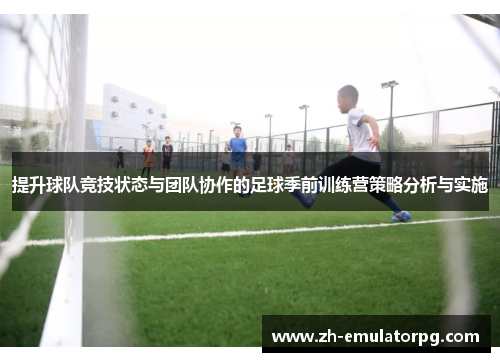 提升球队竞技状态与团队协作的足球季前训练营策略分析与实施 提升球队竞技状态与团队协作的足球季前训练营策略分析与实施