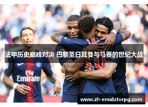 法甲历史巅峰对决 巴黎圣日耳曼与马赛的世纪大战 法甲历史巅峰对决 巴黎圣日耳曼与马赛的世纪大战