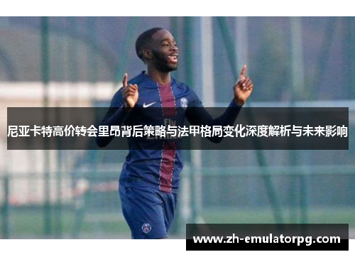 尼亚卡特高价转会里昂背后策略与法甲格局变化深度解析与未来影响