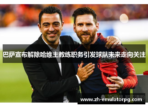 巴萨宣布解除哈维主教练职务引发球队未来走向关注