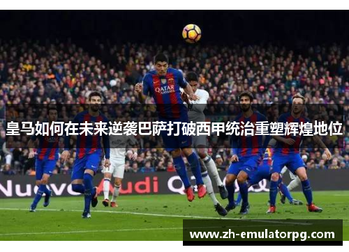 皇马如何在未来逆袭巴萨打破西甲统治重塑辉煌地位