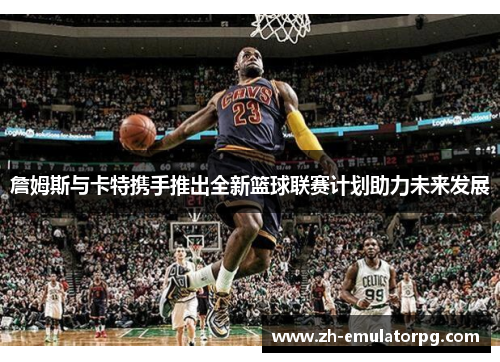 詹姆斯与卡特携手推出全新篮球联赛计划助力未来发展 詹姆斯与卡特携手推出全新篮球联赛计划助力未来发展