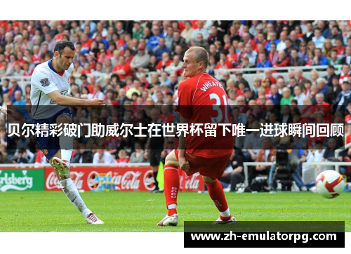 贝尔精彩破门助威尔士在世界杯留下唯一进球瞬间回顾