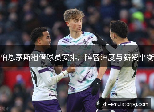 伯恩茅斯租借球员安排，阵容深度与薪资平衡