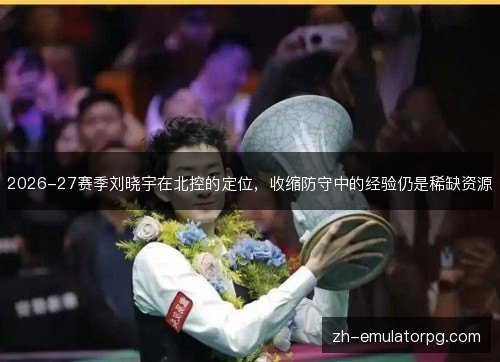 2026-27赛季刘晓宇在北控的定位,收缩防守中的经验仍是稀缺资源 2026-27赛季刘晓宇在北控的定位,收缩防守中的经验仍是稀缺资源